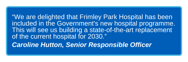 Blue box graphic with text that reads “We are delighted that Frimley Park Hospital has been included in the Government's new hospital programme. This will see us building a state-of-the-art replacement of the current hospital for 2030. - Caroline Hutton, Senior Responsible Officer"